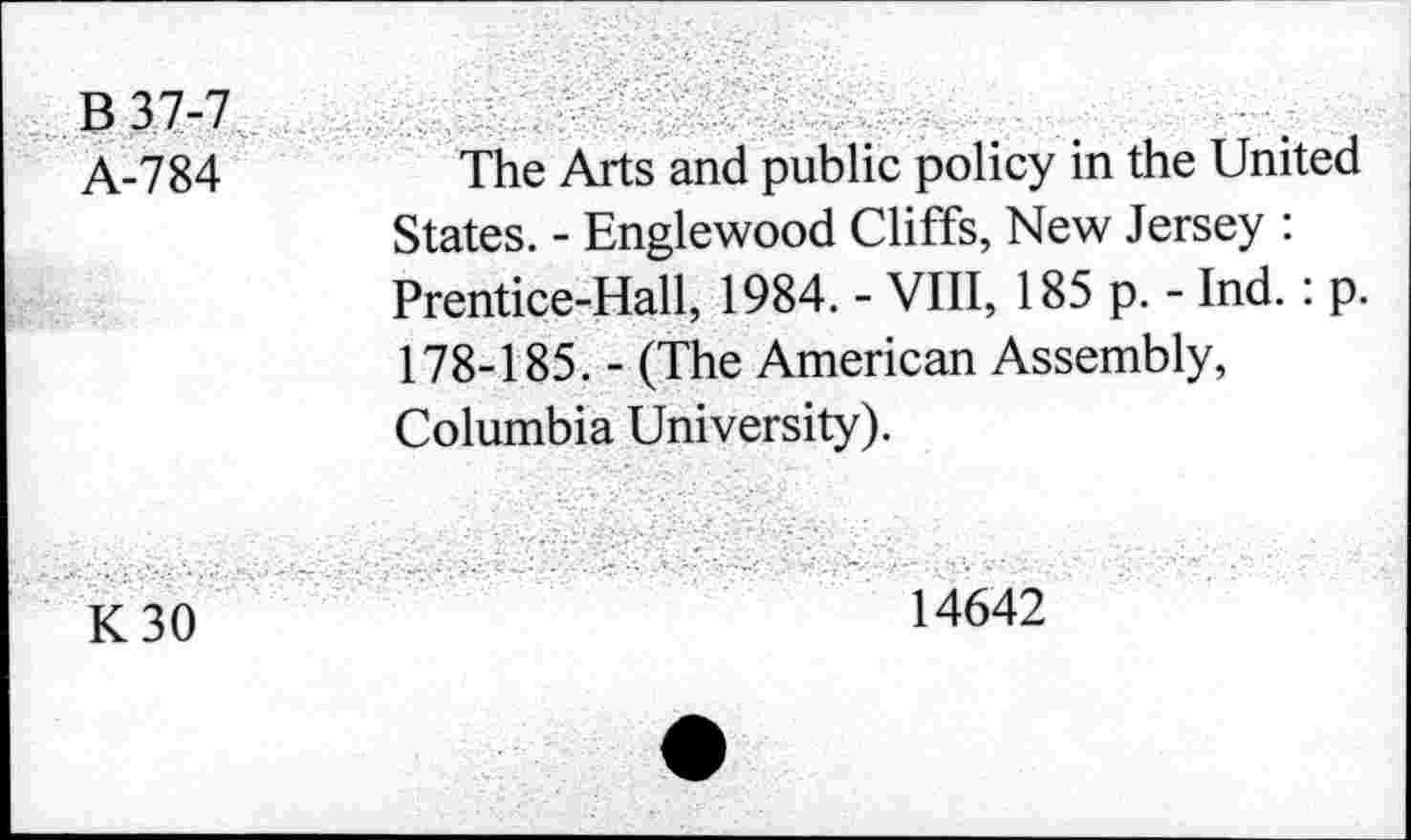 ﻿B 37-7 A-784	The Arts and public policy in the United States. - Englewood Cliffs, New Jersey : Prentice-Hall, 1984. - VIII, 185 p. - Ind. : p. 178-185. - (The American Assembly, Columbia University).
K 30	14642